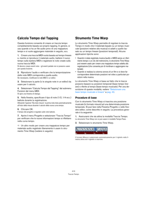 Page 413413
Traccia Tempo
Calcola Tempo dal Tapping
Questa funzione consente di creare un traccia tempo 
completamente basata sul proprio tapping. In genere, si 
usa quando si ha un file audio privo di una mappatura 
tempo e si vuole aggiungere materiale in seguito, ecc.
1.Creare una traccia MIDI vuota basata sul tempo lineare 
e, mentre si riproduce il materiale audio, battere il nuovo 
tempo sulla tastiera MIDI e registrare le note create sulla 
nuova traccia MIDI.
Si devono creare eventi nota – gli eventi...