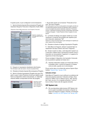 Page 442442
Sincronizzazione
A questo punto, si può configurare la sincronizzazione:
1.Aprire la finestra Imposta Sincronizzazione Progetto ed 
impostare Sorgente Timecode in Dispositivo Audio ASIO.
2.Eseguire le impostazioni desiderate nella finestra.
Per informazioni sulle varie sezioni, cliccare sul pulsante Aiuto.
3.Chiudere la finestra Imposta Sincronizzazione Progetto.
4.Aprire la finestra Impostazioni Progetto dal menu Pro-
getto e usare il valore Posizione di Inizio per stabilire quale 
frame sul...