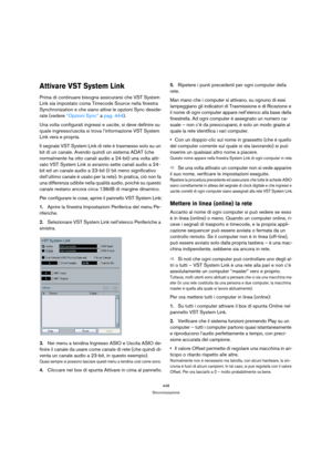 Page 448448
Sincronizzazione
Attivare VST System Link
Prima di continuare bisogna assicurarsi che VST System 
Link sia impostato coma Timecode Source nella finestra 
Synchronization e che siano attive le opzioni Sync deside-
rate (vedere “Opzioni Sync” a pag. 444).
Una volta configurati ingressi e uscite, si deve definire su 
quale ingresso/uscita si trova l’informazione VST System 
Link vera e propria.
Il segnale VST System Link di rete è trasmesso solo su un 
bit di un canale. Avendo quindi un sistema ADAT...