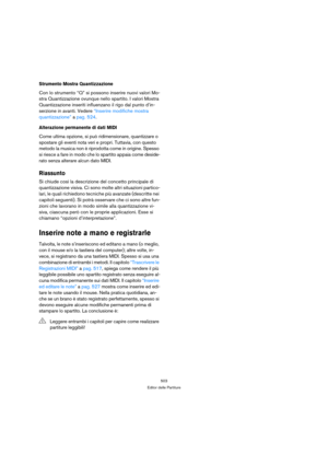 Page 503503
Editor delle Partiture
Strumento Mostra Quantizzazione
Con lo strumento “Q” si possono inserire nuovi valori Mo-
stra Quantizzazione ovunque nello spartito. I valori Mostra 
Quantizzazione inseriti influenzano il rigo dal punto d’in-
serzione in avanti. Vedere “Inserire modifiche mostra 
quantizzazione” a pag. 524.
Alterazione permanente di dati MIDI
Come ultima opzione, si può ridimensionare, quantizzare o 
spostare gli eventi nota veri e propri. Tuttavia, con questo 
metodo la musica non è...