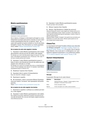 Page 520520
Trascrivere le Registrazioni MIDI
Mostra quantizzazione
Impostazioni mostra quantizzazione.
Qui si danno a Cubase le informazioni principali su come 
interpretare la propria esecuzione musicale. Ci sono valori 
mostra quantizzazione fissi più un’opzione “Auto”, da 
usare solo quando la musica contiene un mix di note intere 
(straight) e terzine. Per informazioni su mostra quantizza-
zione, vedere “Mostra Quantizzazione” a pag. 501.
Se la musica ha solo note regolari o terzine
1.Impostare il valore...