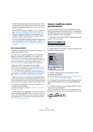 Page 524524
Trascrivere le Registrazioni MIDI
 Se due note alla stessa posizione sono troppo vicine tra loro o 
si vuole invertire il loro ordine nella parte, si può farlo senza in-
fluenzare la riproduzione. Vedere “Spostamento grafico delle 
note” a pag. 569.
 Se una nota ha l’alterazione sbagliata, la si può cambiare. Ve-
dere “Alterazioni e Trasposizione Enarmonica” a pag. 560.
 Direzione e lunghezza del gambo sono automatiche, ma è 
possibile modificarle manualmente, se si desidera. Vedere 
“Premessa: gambi...