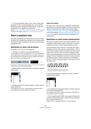 Page 529529
Inserire ed editare le note
ÖE’ molto importante capire come i valori mostra quan-
tizzazione di note e pause interagiscano con lo spartito. 
Scegliendo valori note/pause troppo grandi, le note clic-
cate possono non apparire come previsto. 
Vedere “Come funziona l’Editor delle Partiture” a pag. 500. Se c’è un mix 
di terzine e note regolari, vedere “Mostra quantizzazione” a pag. 520.
Valori e posizioni nota
Due delle impostazioni più importanti per inserire le note 
(e quelle che si modifica più...