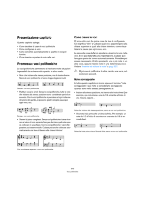 Page 549549
Voci polifoniche
Presentazione capitolo
Questo capitolo spiega:
 Come decidere di usare le voci polifoniche
 Come configurare le voci.
 Come convertire automaticamente lo spartito in voci poli-
foniche.
 Come inserire e spostare le note nelle voci.
Premessa: voci polifoniche
Le voci polifoniche permettono di risolvere molte situazioni 
impossibili da scrivere sullo spartito in altro modo:
 Note che iniziano alla stessa posizione, ma di durate diverse. 
Senza le voci polifoniche si hanno troppe...