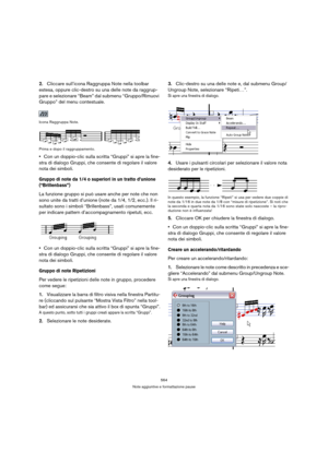 Page 564564
Note aggiuntive e formattazione pause
2.Cliccare sull’icona Raggruppa Note nella toolbar 
estesa, oppure clic-destro su una delle note da raggrup-
pare e selezionare “Beam” dal submenu “Gruppo/Rimuovi 
Gruppo” del menu contestuale.
Icona Raggruppa Note.
Prima e dopo il raggruppamento.
Con un doppio-clic sulla scritta “Gruppi” si apre la fine-
stra di dialogo Gruppi, che consente di regolare il valore 
nota dei simboli.
Gruppo di note da 1/4 o superiori in un tratto d’unione 
(“Brillenbass”)
La...