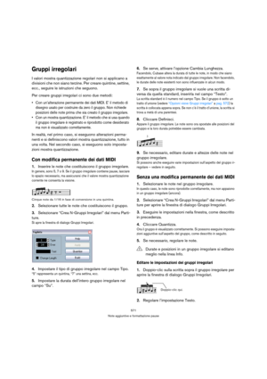 Page 571571
Note aggiuntive e formattazione pause
Gruppi irregolari
I valori mostra quantizzazione regolari non si applicano a 
divisioni che non siano terzine. Per creare quintine, settine, 
ecc., seguire le istruzioni che seguono. 
Per creare gruppi irregolari ci sono due metodi:
 Con un’alterazione permanente dei dati MIDI. E’ il metodo di 
disegno usato per costruire da zero il gruppo. Non richiede 
posizioni delle note prima che sia creato il gruppo irregolare.
 Con un mostra quantizzazione. E’ il metodo...