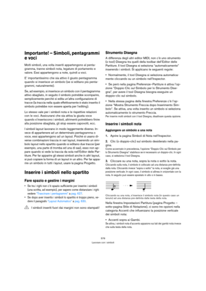 Page 579579
Lavorare con i simboli
Importante! – Simboli, pentagrammi 
e voci
Molti simboli, una volta inseriti appartengono al penta-
gramma, tranne simboli nota, legature di portamento e 
valore. Essi appartengono a note, quindi a voci. 
E’ importantissimo che sia attivo il giusto pentagramma 
quando si inserisce un simbolo (se si editano più penta-
grammi, naturalmente).
Se, ad esempio, si inserisce un simbolo con il pentagramma 
attivo sbagliato, in seguito il simbolo potrebbe scomparire, 
semplicemente...