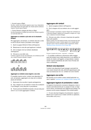 Page 580580
Lavorare con i simboli
Accenti sopra ai Righi.
Se attiva, i simboli nota d’accento appaiono sopra il rigo, indipendente-
mente dalla direzione dei gambi delle note. Questa opzione sostituisce 
l’opzione “Accenti sopra ai Gambi”.
Centra Simboli collegati alla Nota su Righi
Se attiva (impostazione di default), gli accenti sono centrati sui gambi e 
non sulle teste delle note.
Aggiungere un simbolo a più note con lo strumento 
Disegna
Per aggiungere, ad esempio, un simbolo staccato a tutte 
le note di...