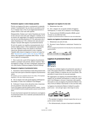 Page 581581
Lavorare con i simboli
Portamenti, legature e valore display quantize
Poichè una legatura (di valore o portamento) si espande 
sempre “musicalmente” da una nota (o accordo) a un’al-
tra, in Cubase inizio e fine di una legatura/portamento è 
sempre riferito a due note nello spartito.
Disegnandole, Cubase usa il valore Quantizza per trovare 
le due note più vicine alle quali “allegare” il simbolo. In al-
tre parole, per aggiungere una legatura di portamento/va-
lore ad una nota alla posizione di 1/16,...