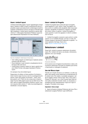 Page 585585
Lavorare con i simboli
Usare i simboli layout
I simboli inseriti dalla pagina “Layout” appartengono al layer 
layout. Quando si edita un layout contenente più tracce, è 
possibile copiare automaticamente i simboli layout inseriti in 
qualsiasi combinazione di tracce nel layout. Si decide quali 
righi visualizzano i simboli layout inserendo la spunta nella 
colonna “L” della pagina Impostazioni Partitura–Layout (si 
apre selezionando Impostazioni nel menu Partiture).
Qui sono visualizzati i simboli...