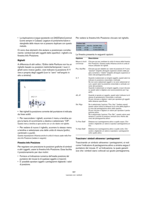 Page 587587
Lavorare con i simboli
 La duplicazione si segue spostando con [Alt]/[Option] premuti 
(come sempre in Cubase). Legature di portamento/valore e 
stanghette delle misure non si possono duplicare con questo 
metodo.
Ci sono due elementi che aiutano a posizionare corretta-
mente i simboli (ed altri oggetti dello spartito): i righelli e la 
finestra Info Posizione.
Righelli 
A differenza di altri editor, l’Editor delle Partiture non ha un 
righello basato su posizioni metriche/temporali. I suoi ri-...