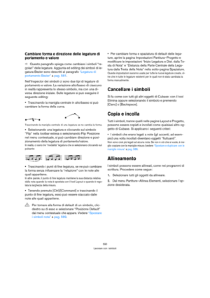 Page 590590
Lavorare con i simboli
Cambiare forma e direzione delle legature di 
portamento e valore
ÖQuesto paragrafo spiega come cambiare i simboli “re-
golari” delle legature. Aggiunta ed editing dei simboli di le-
gatura Bezier sono descritti al paragrafo “Legatura di 
portamento Bezier” a pag. 581.
Nell’Inspector dei simboli ci sono due tipi di legature di 
portamento e valore. La variazione alto/basso di ciascuno 
in realtà rappresenta lo stesso simbolo, ma con una di-
versa direzione iniziale. Sulle...