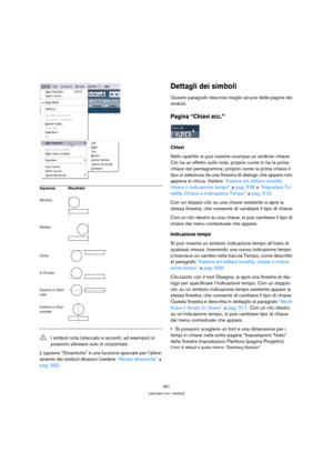 Page 591591
Lavorare con i simboli
L’opzione “Dinamiche” è una funzione speciale per l’alline-
amento dei simboli dinamici (vedere “Allinea dinamiche” a 
pag. 592.
Dettagli dei simboli
Questo paragrafo descrive meglio alcune delle pagine dei 
simboli.
Pagina “Chiavi ecc.”
Chiavi
Nello spartito si può inserire ovunque un simbolo chiave. 
Ciò ha un effetto sulle note, proprio come lo ha la prima 
chiave del pentagramma; proprio come la prima chiave il 
tipo si seleziona da una finestra di dialogo che appare non...