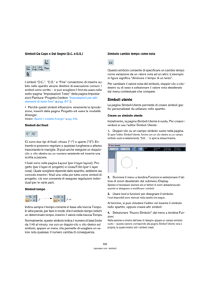 Page 595595
Lavorare con i simboli
Simboli Da Capo e Dal Segno (D.C. e D.S.)
I simboli “D.C.”, “D.S.” e “Fine” consentono di inserire su-
bito nello spartito alcune direttive di esecuzione comuni. I 
simboli sono scritte – si può scegliere il font da usare nella 
sotto-pagina “Impostazioni Testo” della pagina Imposta-
zioni Partitura–Progetto (vedere “Impostazioni per altri 
elementi di testo fissi” a pag. 611).
Perchè questi simboli influenzino veramente la riprodu-
zione, inserirli dalla pagina Progetto ed...