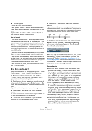 Page 600600
Lavorare con gli accordi
9.Cliccare Applica.
Il simbolo dell’accordo appare nello spartito.
Per aprire la finestra di dialogo Modifica Simbolo Ac-
cordo per un accordo esistente, fare doppio-clic sul sim-
bolo.
Si può anche fare clic-destro sul simbolo e selezionare Proprietà dal 
menu contestuale per aprire la finestra di dialogo.
Uso dei preset
Come molte altre funzioni di Cubase, è possibile creare 
dei preset simbolo accordo per un uso immediato. Ogni 
preset ha tutte le impostazioni presenti...