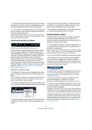 Page 6262
Riproduzione e Barra di Trasporto
ÖSe è attiva l’opzione Snap, quando si trascina il cursore 
di progetto il suo valore è tenuto in considerazione; è utile 
per trovare rapidamente posizioni precise nel progetto.
ÖPer muovere il cursore di progetto ci sono anche molti 
tasti di comando rapido (finestra di dialogo Comandi Via 
Tastiera categoria Trasporto). 
Per esempio, è possibile assegnare comandi rapidi alle funzioni “Step 
Misura” e “Misura Indietro”, per muovere il cursore di progetto di una mi-...