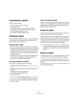 Page 613613
Lavorare con i layout
Presentazione capitolo
Questo capitolo spiega:
 Cosa sono i layout e cosa contengono.
 Come creare i layout.
 Come usare i layout per aprire combinazioni di tracce.
 Come applicare, caricare, salvare e cancellare i layout.
 Come importare ed esportare i layout.
 Come possono essere impiegati i layout.
Premessa: Layout
I layout si possono definire “preset” contenenti le imposta-
zioni del layer layout: spaziatura dei pentagrammi, stan-
ghette misura, simboli layout, ecc.
Quando...