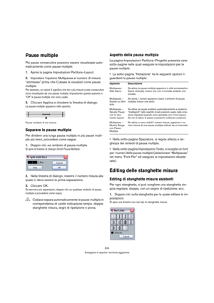 Page 624624
Sviluppare lo spartito: tecniche aggiuntive
Pause multiple
Più pause consecutive possono essere visualizzate auto-
maticamente come pause multiple:
1.Aprire la pagina Impostazioni Partitura–Layout.
2.Impostare l’opzione Multipausa al numero di misure 
“ammesse” prima che Cubase le visualizzi come pause 
multiple.
Per esempio, un valore 2 significa che tre o più misure vuote consecutive 
sono visualizzate da una pausa multipla. Impostando questa opzione in 
“Off” le pause multiple non sono usate....