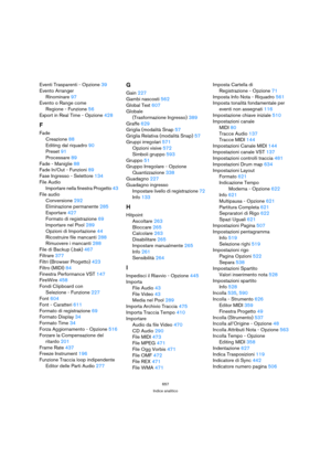 Page 657657
Indice analitico
Eventi Trasparenti - Opzione 39
Evento Arranger
Rinominare 97
Evento o Range come 
Regione - Funzione 56
Export in Real Time - Opzione 428
F
Fade
Creazione 88
Editing dal riquadro 90
Preset 91
Processare 89
Fade - Maniglie 88
Fade In/Out - Funzioni 89
Fase Ingresso - Selettore 134
File Audio
Importare nella finestra Progetto 43
File audio
Conversione 292
Eliminazione permanente 285
Esportare 427
Formato di registrazione 69
Importare nel Pool 289
Opzioni di Importazione 44
Ricostruire...