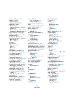 Page 658658
Indice analitico
Indicatore Performance 147
Indicatori di Livello
Impostazioni 141
Modalità Post-Fader 72
Indicazione di tempo
Composta 511
Impostare indicazione iniziale 510
Inserire 539
Opzione Solo per i Gruppi 511
Relazione con la traccia tempo 512
Indicazione tempo - Display 410
Indicazione Tempo Moderna 622
Individua Silenzio 237
Info Posizione - Finestra 587
Informazioni sui Plug-in - Finestra
MIDI plug-in 334
Plug-in VST 187
Ingr.Meter 71
Ingrandimento
Forme d’onda 37
Info 36
Preset 38
Storia...