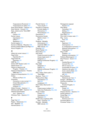 Page 661661
Indice analitico
Trasposizione (Funzione) 341
Trasposizione (in editor) 357
Note senza Gambo - Opzione 562
Note Velocity - Cursore 356
Note, vedere anche “Note MIDI”
NPL file
Librerie 468
Numeri misura
Impostazioni 610
Offset 611
Spaziatura 610
Numeri pagina 607
Numero di Battute - Riquadro 626
Numero iniziale di Misure per Rigo 626
Nuovo Progetto 35
O
Offset dei numeri misura 611
Ogg Vorbis
Importare file 471
Ogg Vorbis file
Esportare 431
OMF file 472
Online (VST System Link) 448
Opzioni Avvio 467...