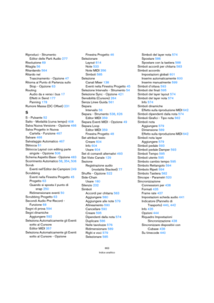 Page 663663
Indice analitico
Riproduci - Strumento
Editor delle Parti Audio 277
Risoluzione 69
Ritaglia 56
Ritardando 564
Ritardo nel 
Trascinamento - Opzione 47
Ritorna al Punto di Partenza sullo
Stop - Opzione 63
Routing
Audio da e verso i bus 17
Effetti in Send 177
Panning 178
Rumore Massa (DC Offset) 231
S
S - Pulsante 52
Salto - Modalità (curva tempo) 408
Salva Nuova Versione - Opzione 466
Salva Progetto in Nuova 
Cartella - Funzione 467
Salvare 466
Salvataggio Automatico 467
Sblocca 51
Sblocca Layout con...