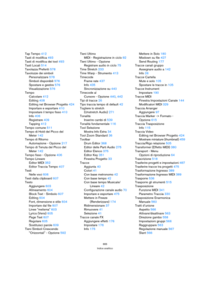 Page 665665
Indice analitico
Tap Tempo 412
Tasti di modifica 493
Tasti di modifica dei tool 493
Tasti Locali 514
Tavolazza Preferiti 578
Tavolozze dei simboli
Personalizzare 578
Simboli disponibili 576
Spostare e gestire 576
Visualizzazione 576
Tempo
Calcolare 412
Editing 408
Editing nel Browser Progetto 424
Importare e esportare 410
Impostare il tempo fisso 410
Info 406
Registrare 409
Tapping 412
Tempo comune 511
Tempo di Hold del Picco del 
Meter 142
Tempo di Ritorno 
Automazione - Opzione 217
Tempo di Tenuta...