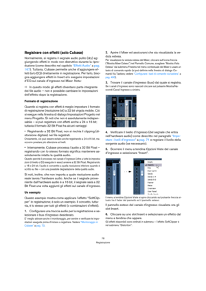 Page 7878
Registrazione
Registrare con effetti (solo Cubase)
Normalmente, si registra il segnale audio pulito (dry) ag-
giungendo effetti in modo non distruttivo durante la ripro-
duzione (come descritto nel capitolo “Effetti Audio” a pag. 
167). Tuttavia, Cubase permette anche d’aggiungere ef-
fetti (e/o EQ) direttamente in registrazione. Per farlo, biso-
gna aggiungere effetti in Insert e/o eseguire impostazioni 
d’EQ sul canale d’ingresso nel Mixer. Nota:
ÖIn questo modo gli effetti diventano parte...