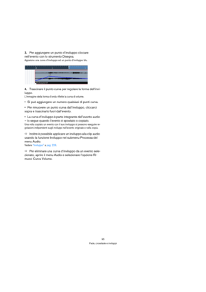 Page 9595
Fade, crossfade e inviluppi
3.Per aggiungere un punto d’inviluppo cliccare 
nell’evento con lo strumento Disegna.
Appaiono una curva d’inviluppo ed un punto d’inviluppo blu.
4.Trascinare il punto curva per regolare la forma dell’invi-
luppo.
L’immagine della forma d’onda riflette la curva di volume.
Si può aggiungere un numero qualsiasi di punti curva.
Per rimuovere un punto curva dall’inviluppo, cliccarci 
sopra e trascinarlo fuori dall’evento.
La curva d’inviluppo è parte integrante dell’evento...