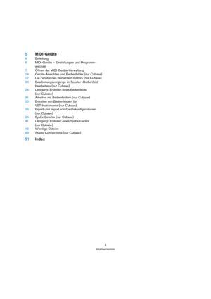 Page 44
Inhaltsverzeichnis
5MIDI-Geräte
6Einleitung
6MIDI-Geräte – Einstellungen und Programm-
wechsel
7Öffnen der MIDI-Geräte-Verwaltung
14Geräte-Ansichten und Bedienfelder (nur Cubase)
17Die Fenster des Bedienfeld-Editors (nur Cubase)
20Bearbeitungsvorgänge im Fenster »Bedienfeld 
bearbeiten« (nur Cubase)
24Lehrgang: Erstellen eines Bedienfelds
(nur Cubase)
31Arbeiten mit Bedienfeldern (nur Cubase)
35Erstellen von Bedienfeldern für 
VST-Instrumente (nur Cubase)
36Export und Import von Gerätekonfigurationen...