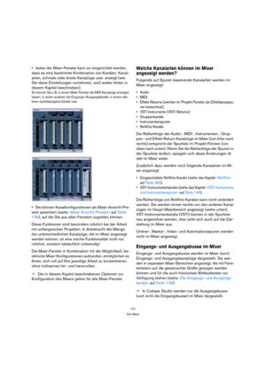 Page 131131
Der Mixer
Jedes der Mixer-Fenster kann so eingerichtet werden, 
dass es eine bestimmte Kombination von Kanälen, Kanal-
arten, schmale oder breite Kanalzüge usw. anzeigt (wie 
Sie diese Einstellungen vornehmen, wird weiter hinten in 
diesem Kapitel beschrieben).
So können Sie z. B. in einem Mixer-Fenster die MIDI-Kanalzüge anzeigen 
lassen, in einem anderen die Eingangs-/Ausgangskanäle, in einem wei-
teren audiobezogene Kanäle usw.
Sie können Kanalkonfigurationen als Mixer-Ansicht-Pre-
sets speichern...