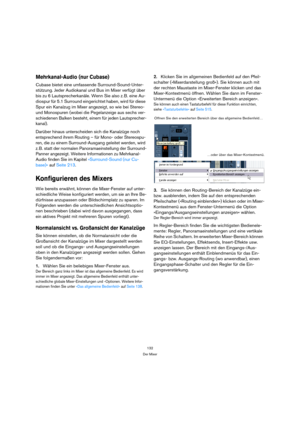 Page 132132
Der Mixer
Mehrkanal-Audio (nur Cubase)
Cubase bietet eine umfassende Surround-Sound-Unter-
stützung. Jeder Audiokanal und Bus im Mixer verfügt über 
bis zu 6 Lautsprecherkanäle. Wenn Sie also z. B. eine Au-
diospur für 5.1 Surround eingerichtet haben, wird für diese 
Spur ein Kanalzug im Mixer angezeigt, so wie bei Stereo- 
und Monospuren (wobei die Pegelanzeige aus sechs ver-
schiedenen Balken besteht, einem für jeden Lautsprecher-
kanal).
Darüber hinaus unterscheiden sich die Kanalzüge noch...