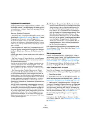 Page 151151
Der Mixer
Einstellungen für Gruppenkanäle
Die Gruppenkanalzüge sind (fast) identisch mit den Audio-
kanalzügen im Mixer. Die Beschreibung der Mixer-Funktio-
nen weiter vorne in diesem Kapitel trifft daher auch für die 
Gruppenkanäle zu.
Beachten Sie jedoch Folgendes:
Sie können den Ausgang einer Gruppe an einen Audio-
kanal (siehe »Aufnehmen von Bussen« auf Seite 75), einen 
Ausgangsbus oder an eine andere Gruppe leiten.
Sie können eine Gruppe nicht an sich selbst leiten. Verwenden Sie für 
das...