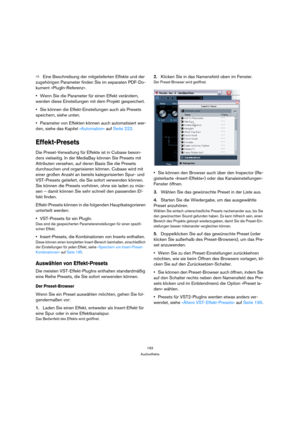 Page 193193
Audioeffekte
ÖEine Beschreibung der mitgelieferten Effekte und der 
zugehörigen Parameter finden Sie im separaten PDF-Do-
kument »PlugIn-Referenz«. 
Wenn Sie die Parameter für einen Effekt verändern, 
werden diese Einstellungen mit dem Projekt gespeichert.
Sie können die Effekt-Einstellungen auch als Presets 
speichern, siehe unten.
Parameter von Effekten können auch automatisiert wer-
den, siehe das Kapitel »Automation« auf Seite 222.
Effekt-Presets
Die Preset-Verwaltung für Effekte ist in Cubase...