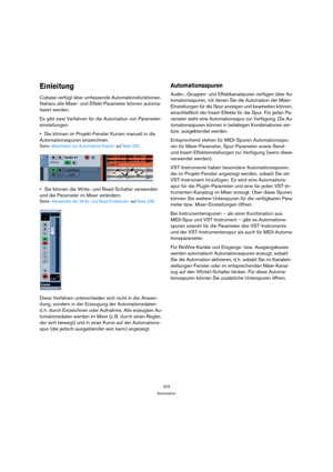 Page 223223
Automation
Einleitung
Cubase verfügt über umfassende Automationsfunktionen. 
Nahezu alle Mixer- und Effekt-Parameter können automa-
tisiert werden. 
Es gibt zwei Verfahren für die Automation von Parameter-
einstellungen:
Sie können im Projekt-Fenster Kurven manuell in die 
Automationsspuren einzeichnen.
Siehe »Bearbeiten von Automations-Events« auf Seite 232.
Sie können die Write- und Read-Schalter verwenden 
und die Parameter im Mixer verändern.
Siehe »Verwenden der Write- und Read-Funktionen« auf...