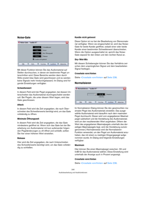 Page 240240
Audiobearbeitung und Audiofunktionen
Noise-Gate
Mit dieser Funktion können Sie das Audiomaterial auf 
Stellen durchsuchen, in denen ein bestimmter Pegel un-
terschritten wird. Diese Bereiche werden dann durch 
Stille ersetzt (das Gate wird geschlossen und es werden 
keine Signale mehr hindurchgelassen). Im Dialog sind fol-
gende Einstellungen verfügbar:
Schwellenwert
In diesem Feld wird der Pegel angegeben, bei dessen Un-
terschreiten das Audiomaterial stummgeschaltet werden 
soll. Bei Pegeln, die...