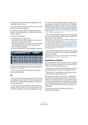 Page 275275
Der Sample-Editor
5.Überprüfen Sie auf der Definition-Registerkarte die 
Taktanzahl und das Tempo. 
Im nächsten Schritt wird das Tempo der Loop an das Pro-
jekttempo in Cubase angepasst. 
6.Klicken Sie auf der Hitpoints-Registerkarte auf den 
Schalter »Slices & Schließen«, um anhand der Hitpoints 
Slices zu erstellen.
Nun geschieht Folgendes:
 Der Sample-Editor wird geschlossen.
 Das Audio-Event wird in Slices aufgeteilt, d. h. für jeden Hit-
point wird ein einzelnes Event erstellt. 
 Das Audio-Event...