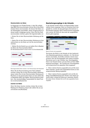 Page 377377
Die MIDI-Editoren
Stummschalten von Noten
Im Gegensatz zum Projekt-Fenster, in dem Sie vollstän-
dige MIDI-Parts stummschalten, können Sie im Key-Editor 
einzelne Noten stummschalten. So können Sie Noten von 
der Wiedergabe ausschließen, diesen Vorgang jedoch je-
derzeit wieder rückgängig machen. Wenn Sie eine Note 
stummschalten möchten, gehen Sie folgendermaßen vor:
Klicken Sie mit dem Stummschalten-Werkzeug auf die 
Note.
Ziehen Sie mit dem Stummschalten-Werkzeug ein Aus-
wahlrechteck um die Noten...
