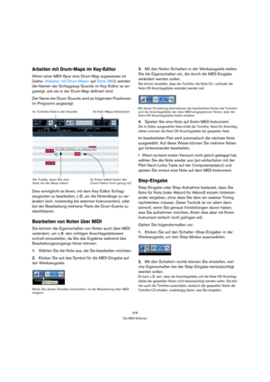 Page 378378
Die MIDI-Editoren
Arbeiten mit Drum-Maps im Key-Editor
Wenn einer MIDI-Spur eine Drum-Map zugewiesen ist 
(siehe »Arbeiten mit Drum-Maps« auf Seite 389), werden 
die Namen der Schlagzeug-Sounds im Key-Editor so an-
gezeigt, wie sie in der Drum-Map definiert sind.
Der Name der Drum-Sounds wird an folgenden Positionen 
im Programm angezeigt:
Dies ermöglicht es Ihnen, mit dem Key-Editor Schlag-
zeugnoten zu bearbeiten, z. B. um die Notenlänge zu ver-
ändern (evtl. notwendig bei externen Instrumenten),...