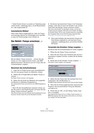 Page 434434
Arbeiten mit der Tempospur
Taktart-Events können nur jeweils am Taktanfang ange-
ordnet werden, unabhängig davon, ob die Rasterfunktion 
ein- oder ausgeschaltet ist.
Automatischer Bildlauf
Wenn diese Option eingeschaltet ist, »läuft« die Tempo-
kurvenanzeige während der Wiedergabe durch das Bild, 
so dass der Positionszeiger immer sichtbar ist.
Der Befehl »Tempo errechnen…«
Mit dem Befehl »Tempo errechnen…« können Sie das 
Tempo von »frei« aufgenommenem Audio- oder MIDI-
Material berechnen. Sie...