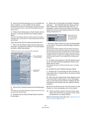 Page 464464
Synchronisation
3.Nehmen Sie die Einstellungen wie vom Hersteller der 
Karte empfohlen vor und schließen Sie den Dialog.
Der Dialog stellt eventuell auch Testwerkzeuge zur Verfügung, mit denen 
Sie z. B. kontrollieren können, ob die Word-Clock-Signale richtig emp-
fangen werden.
4.Wählen Sie im Einblendmenü »Clock-Quelle« den Ein-
gang aus, an den Sie das Word-Clock-Signal geleitet 
haben.
Wenn Sie im Einstellungen-Dialog des Treibers bereits einen Eingang 
ausgewählt haben, müssen Sie evtl. in...