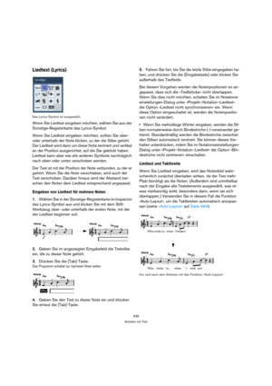 Page 638638
Arbeiten mit Text
Liedtext (Lyrics)
Das Lyrics-Symbol ist ausgewählt.
Wenn Sie Liedtext eingeben möchten, wählen Sie aus der 
Sonstige-Registerkarte das Lyrics-Symbol.
Wenn Sie Liedtext eingeben möchten, sollten Sie ober- 
oder unterhalb der Note klicken, zu der die Silbe gehört. 
Der Liedtext wird dann um diese Note zentriert und vertikal 
an der Position ausgerichtet, auf die Sie geklickt haben. 
Liedtext kann aber wie alle anderen Symbole nachträglich 
nach oben oder unten verschoben werden.
Der...