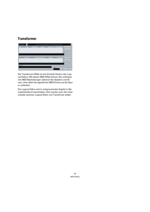 Page 9999
MIDI-Effekte
Transformer
Der Transformer-Effekt ist eine Echtzeit-Version des Logi-
cal-Editors. Mit diesem MIDI-Effekt können Sie umfangrei-
che MIDI-Bearbeitungen während des Spielens vorneh-
men, ohne dabei die eigentlichen MIDI-Events auf der Spur 
zu verändern.
Der Logical-Editor wird im entsprechenden Kapitel im Be-
nutzerhandbuch beschrieben. Dort werden auch die Unter-
schiede zwischen Logical-Editor und Transformer erklärt. 