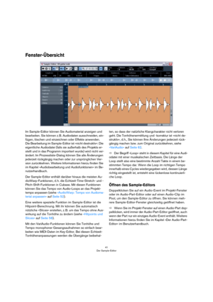 Page 4141
Der Sample-Editor
Fenster-Übersicht
Im Sample-Editor können Sie Audiomaterial anzeigen und 
bearbeiten. Sie können z. B. Audiodaten ausschneiden, ein-
fügen, löschen und einzeichnen oder Effekte anwenden. 
Die Bearbeitung im Sample-Editor ist »nicht destruktiv«: Die 
eigentliche Audiodatei (falls sie außerhalb des Projekts er-
stellt und in das Programm importiert wurde) wird nicht ver-
ändert. Im Prozessliste-Dialog können Sie alle Änderungen 
jederzeit rückgängig machen oder zur ursprünglichen Ver-...