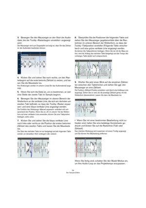 Page 5454
Der Sample-Editor
3.Bewegen Sie den Mauszeiger an den Start der Audio-
datei, bis der Tooltip »Rasterbeginn einstellen« angezeigt 
wird.
Der Mauszeiger wird zum Doppelpfeil und zeigt an, dass Sie das Zeitras-
ter der Audiodatei bearbeiten können.
4.Klicken Sie und ziehen Sie nach rechts, um den Ras-
terbeginn auf die erste betonte Zählzeit zu setzen, und las-
sen Sie die Maustaste los.
Ihre Änderungen werden im unteren Lineal (für das Audiomaterial) ange-
zeigt. 
5.Hören Sie sich die Datei an, um zu...