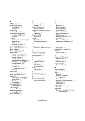 Page 9090
Stichwortverzeichnis
A
ACID®-Loops53
Akustisches Feedback
Sample-Editor46
VariAudio72
Algorithmus
Sample-Editor55
Anwenden der AudioWarp-
Funktionen auf Segmente
VariAudio70
Attribute
Bearbeiten in der MediaBay34
Beschreibung33
Definieren37
Verwalten von Listen36
Audio aus Videodatei83
Audio in Videodatei ersetzen84
Audio zu MIDI72
Audio-Event anzeigen51
Audio-Events
Anzeigen im Sample-Editor51
Auswahl ausschneiden48
Auswahl einfügen48
Auswahl kopieren48
Auswahlbereiche bearbeiten48
Bearbeiten im...