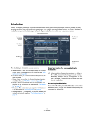 Page 1919
The MediaBay
Introduction
One of the biggest challenges in typical computer-based music production environments is how to manage the ever-
growing number of plug-ins, instruments, presets, etc. from multiple sources. Cubase features an efficient database for 
media file management that allows you to handle all your media files from within your sequencer program.
The MediaBay is divided into several sections:
• Define Locations – Here, you can create “presets” for locations 
on your system that you...