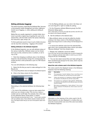 Page 3131
The MediaBay
Editing attributes (tagging)
The search functions, especially the Attribute filter, become 
a truly powerful media management tool when making ex-
tensive use of tagging, i. e. when adding and editing at-
tributes.
Media files are usually organized in complex folder struc-
tures to provide a logical way of guiding the user to the 
desired files, with the folder and/or file names indicating 
the instrument, style, tempo, etc.
To find a particular sound or loop in such a folder structure...