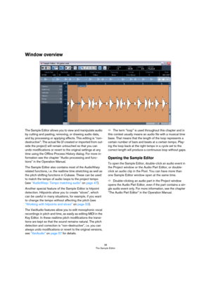 Page 3838
The Sample Editor
Window overview
The Sample Editor allows you to view and manipulate audio 
by cutting and pasting, removing, or drawing audio data, 
and by processing or applying effects. This editing is “non-
destructive”: The actual file (if created or imported from out-
side the project) will remain untouched so that you can 
undo modifications or revert to the original settings at any 
time using the Offline Process History dialog. For more in-
formation see the chapter “Audio processing and...