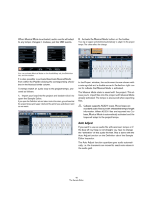 Page 4848
The Sample Editor
When Musical Mode is activated, audio events will adapt 
to any tempo changes in Cubase, just like MIDI events.
You can activate Musical Mode on the AudioWarp tab, the Definition 
tab, and the toolbar.
It is also possible to activate/deactivate Musical Mode 
from within the Pool by clicking the corresponding check-
box in the Musical Mode column. 
To tempo match an audio loop to the project tempo, pro-
ceed as follows: 
1.Import your loop into the project and double-click it to 
open...